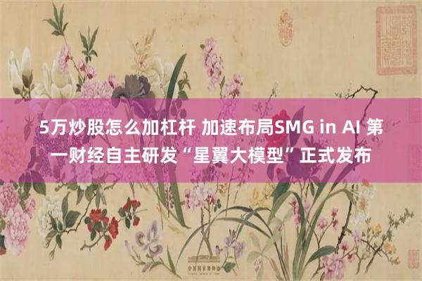 5万炒股怎么加杠杆 加速布局SMG in AI 第一财经自主研发“星翼大模型”正式发布