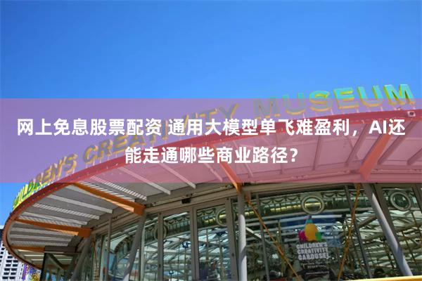 网上免息股票配资 通用大模型单飞难盈利，AI还能走通哪些商业路径？