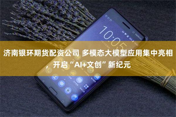 济南银环期货配资公司 多模态大模型应用集中亮相，开启“AI+文创”新纪元