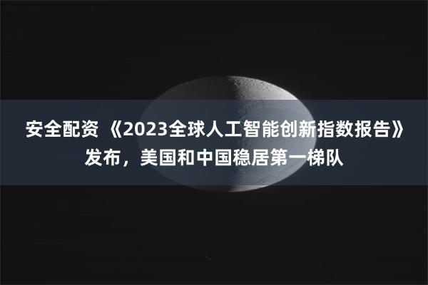 安全配资 《2023全球人工智能创新指数报告》发布，美国和中国稳居第一梯队