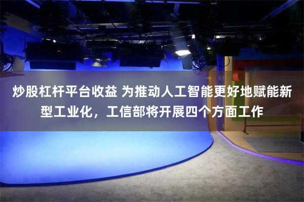 炒股杠杆平台收益 为推动人工智能更好地赋能新型工业化，工信部将开展四个方面工作