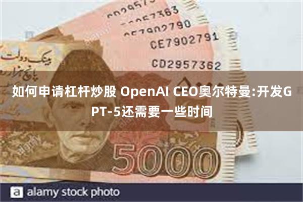 如何申请杠杆炒股 OpenAI CEO奥尔特曼:开发GPT-5还需要一些时间