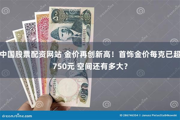 中国股票配资网站 金价再创新高！首饰金价每克已超750元 空间还有多大？