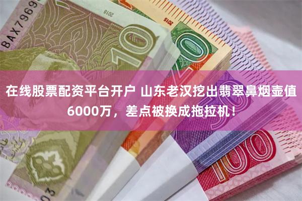 在线股票配资平台开户 山东老汉挖出翡翠鼻烟壶值6000万，差点被换成拖拉机！