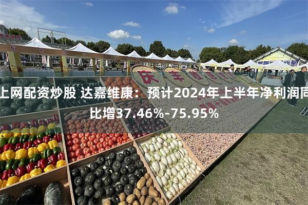 上网配资炒股 达嘉维康：预计2024年上半年净利润同比增37.46%-75.95%