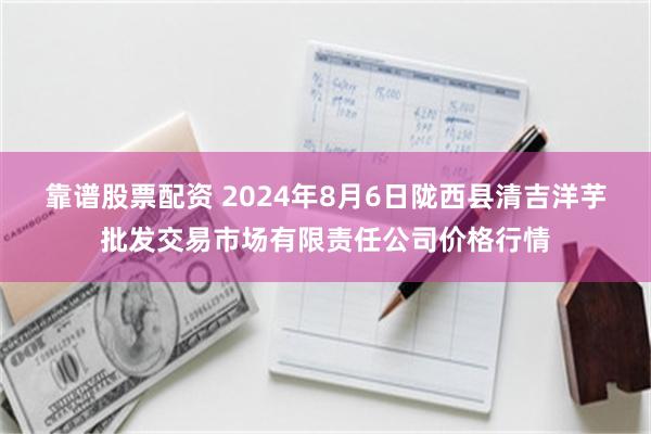 靠谱股票配资 2024年8月6日陇西县清吉洋芋批发交易市场有限责任公司价格行情