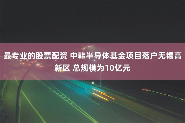 最专业的股票配资 中韩半导体基金项目落户无锡高新区 总规模为10亿元