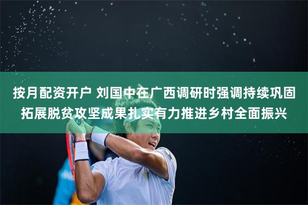 按月配资开户 刘国中在广西调研时强调　　持续巩固拓展脱贫攻坚成果　　扎实有力推进乡村全面振兴