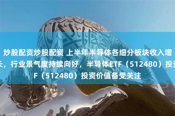 炒股配资炒股配资 上半年半导体各细分板块收入增速皆实现正增长，行业景气度持续向好，半导体ETF（512480）投资价值备受关注