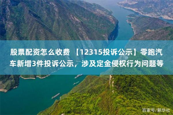 股票配资怎么收费 【12315投诉公示】零跑汽车新增3件投诉公示，涉及定金侵权行为问题等