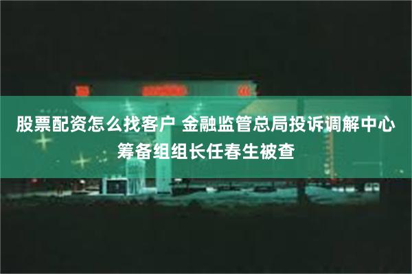 股票配资怎么找客户 金融监管总局投诉调解中心筹备组组长任春生被查