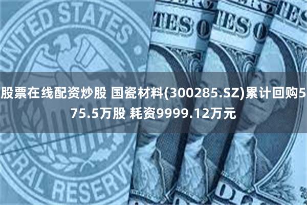 股票在线配资炒股 国瓷材料(300285.SZ)累计回购575.5万股 耗资9999.12万元