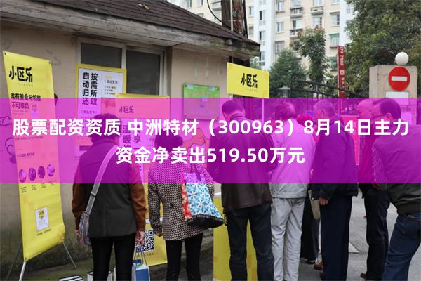 股票配资资质 中洲特材（300963）8月14日主力资金净卖出519.50万元