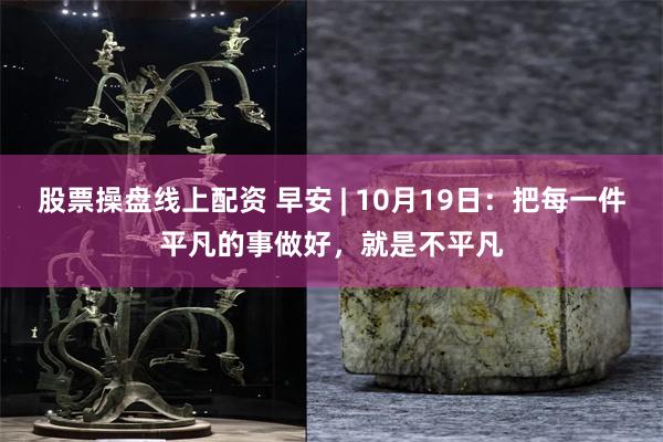 股票操盘线上配资 早安 | 10月19日：把每一件平凡的事做好，就是不平凡