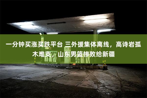 一分钟买涨买跌平台 三外援集体离线，高诗岩孤木难支，山东男篮惨败给新疆