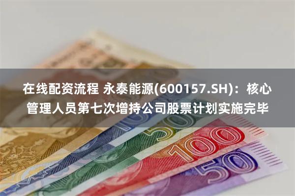 在线配资流程 永泰能源(600157.SH)：核心管理人员第七次增持公司股票计划实施完毕