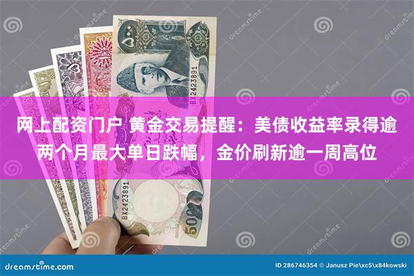 网上配资门户 黄金交易提醒：美债收益率录得逾两个月最大单日跌幅，金价刷新逾一周高位