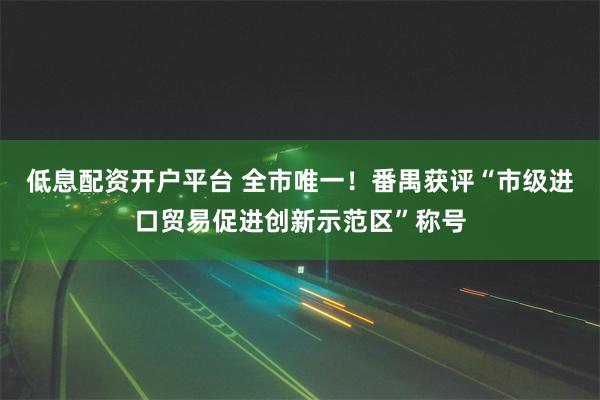 低息配资开户平台 全市唯一！番禺获评“市级进口贸易促进创新示范区”称号