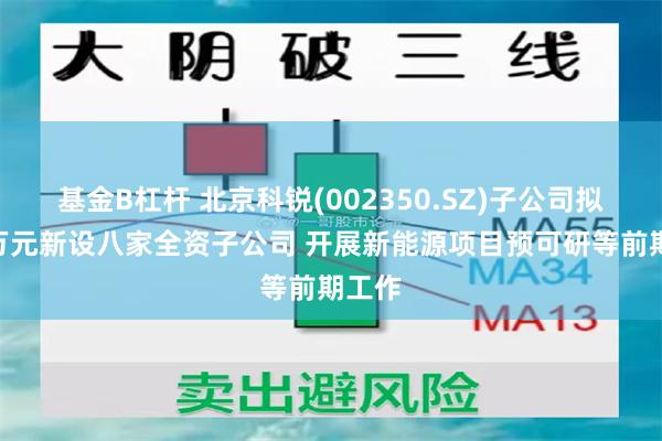 基金B杠杆 北京科锐(002350.SZ)子公司拟800万元新设八家全资子公司 开展新能源项目预可研等前期工作