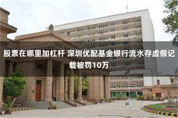 股票在哪里加杠杆 深圳优配基金银行流水存虚假记载被罚10万