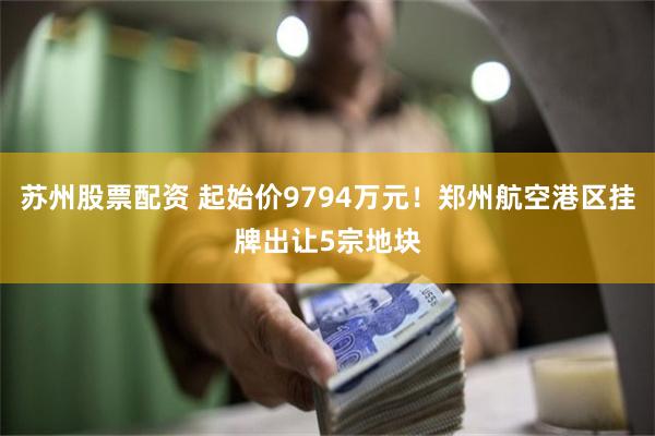 苏州股票配资 起始价9794万元！郑州航空港区挂牌出让5宗地块