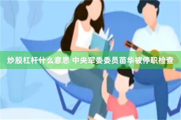 炒股杠杆什么意思 中央军委委员苗华被停职检查