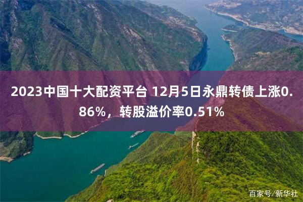 2023中国十大配资平台 12月5日永鼎转债上涨0.86%，转股溢价率0.51%