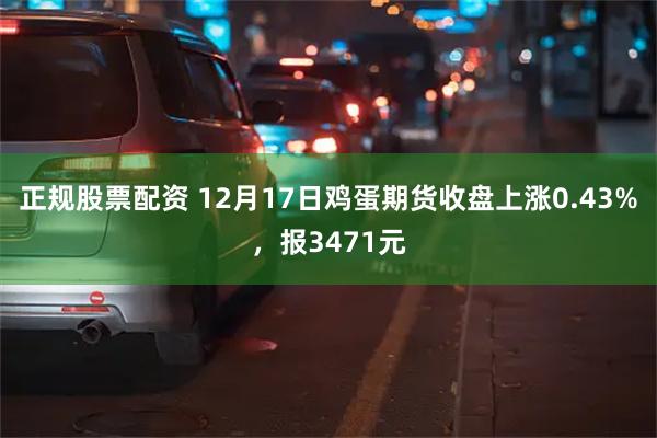 正规股票配资 12月17日鸡蛋期货收盘上涨0.43%，报3471元