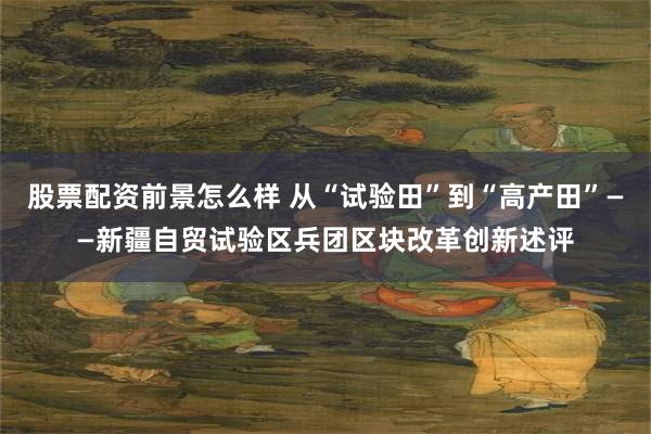 股票配资前景怎么样 从“试验田”到“高产田”——新疆自贸试验区兵团区块改革创新述评