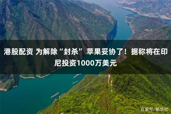 港股配资 为解除“封杀” 苹果妥协了！据称将在印尼投资1000万美元