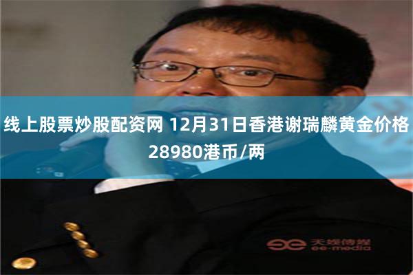 线上股票炒股配资网 12月31日香港谢瑞麟黄金价格28980港币/两