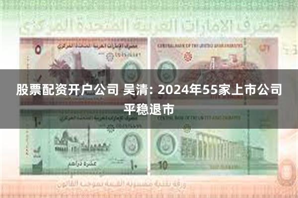 股票配资开户公司 吴清: 2024年55家上市公司平稳退市