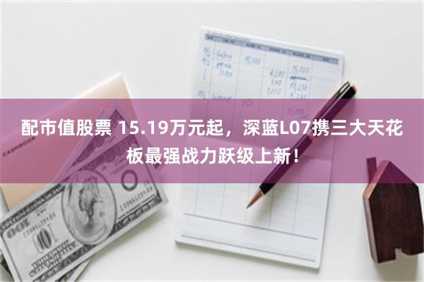 配市值股票 15.19万元起，深蓝L07携三大天花板最强战力跃级上新！