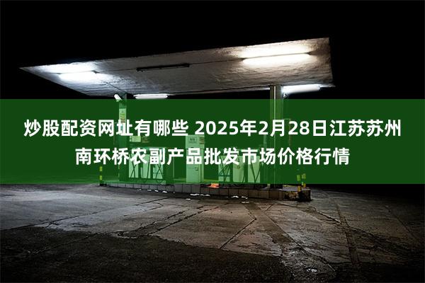 炒股配资网址有哪些 2025年2月28日江苏苏州南环桥农副产品批发市场价格行情