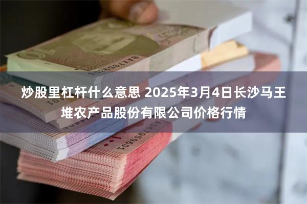 炒股里杠杆什么意思 2025年3月4日长沙马王堆农产品股份有限公司价格行情