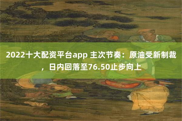 2022十大配资平台app 主次节奏：原油受新制裁，日内回落至76.50止步向上