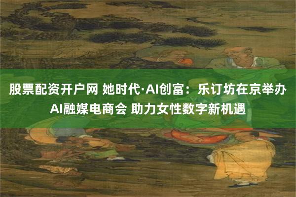 股票配资开户网 她时代·AI创富：乐订坊在京举办AI融媒电商会 助力女性数字新机遇